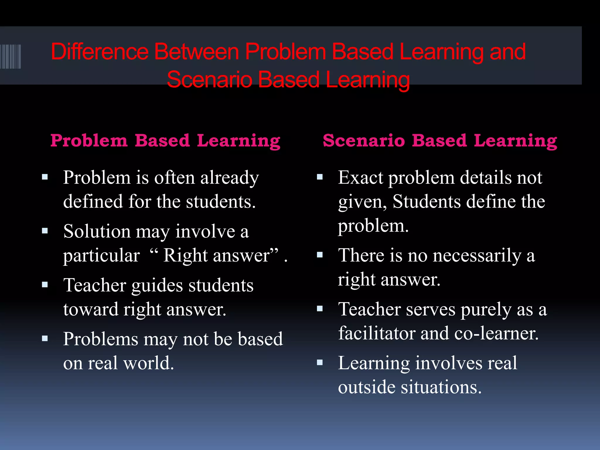 Difference Between Problem Based Learning and
Scenario Based Learning
Problem Based Learning Scenario Based Learning
 Problem is often already
defined for the students.
 Solution may involve a
particular “ Right answer” .
 Teacher guides students
toward right answer.
 Problems may not be based
on real world.
 Exact problem details not
given, Students define the
problem.
 There is no necessarily a
right answer.
 Teacher serves purely as a
facilitator and co-learner.
 Learning involves real
outside situations.
 