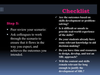 Step 5:
Checklist
 Peer review your scenario:
 Ask colleagues to work
through the scenario to
ensure that it flows in the
way you expect, and
achieves the outcomes you
intended.
 Are the outcomes based on
skills development or problem-
solving?
 Is it difficult or unsafe to
provide real-world experience
of the skills?
 Do your students already have
some relevant knowledge to aid
decision-making?
 Do you have time and resources
to design, develop, and test an
SBL approach?
 Will the content and skills
remain relevant for long
enough to justify the
development of SBL?
 