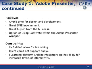 Case Study 1:  Adobe Presenter, continued Positives: Ample time for design and development. Great SME involvement. Great buy-in from the business. Option of using Captivate within the Adobe Presenter wrapper Constraints: LMS didn’t allow for branching. Client could not support audio. eLearning platform (Adobe Presenter) did not allow for increased levels of interactivity. 