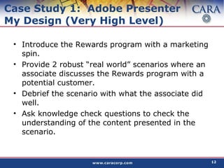 Case Study 1:  Adobe Presenter My Design (Very High Level) Introduce the Rewards program with a marketing spin. Provide 2 robust “real world” scenarios where an associate discusses the Rewards program with a potential customer. Debrief the scenario with what the associate did well. Ask knowledge check questions to check the understanding of the content presented in the scenario.  