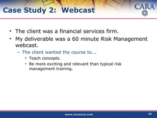 Case Study 2:  Webcast The client was a financial services firm. My deliverable was a 60 minute Risk Management webcast. The client wanted the course to... Teach concepts. Be more exciting and relevant than typical risk management training. 