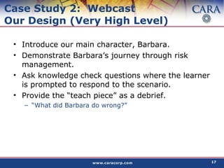 Case Study 2:  Webcast Our Design (Very High Level) Introduce our main character, Barbara. Demonstrate Barbara’s journey through risk management.  Ask knowledge check questions where the learner is prompted to respond to the scenario. Provide the “teach piece” as a debrief. “ What did Barbara do wrong?” 