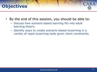 Objectives By the end of this session, you should be able to: Discuss how scenario based learning fits into adult learning theory. Identify ways to create scenario-based eLearning in a variety of rapid eLearning tools given client constraints. 