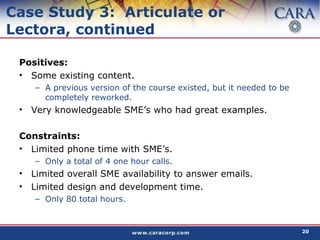 Case Study 3:  Articulate or Lectora, continued Positives: Some existing content. A previous version of the course existed, but it needed to be completely reworked. Very knowledgeable SME’s who had great examples. Constraints: Limited phone time with SME’s. Only a total of 4 one hour calls. Limited overall SME availability to answer emails. Limited design and development time. Only 80 total hours. 