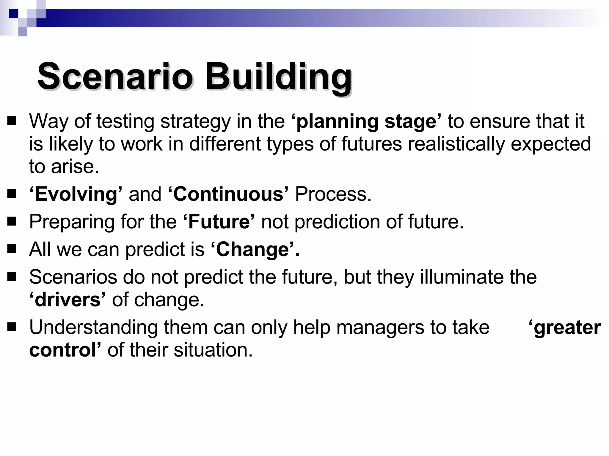Scenario Building Way of testing strategy in the  ‘planning stage’  to ensure that it is likely to work in different types of futures realistically expected to arise. ‘ Evolving’  and  ‘Continuous’  Process. Preparing for the  ‘Future’  not prediction of future. All we can predict is  ‘Change’. Scenarios do not predict the future, but they illuminate the  ‘drivers’  of change. Understanding them can only help managers to take  ‘greater control’  of their situation. 
