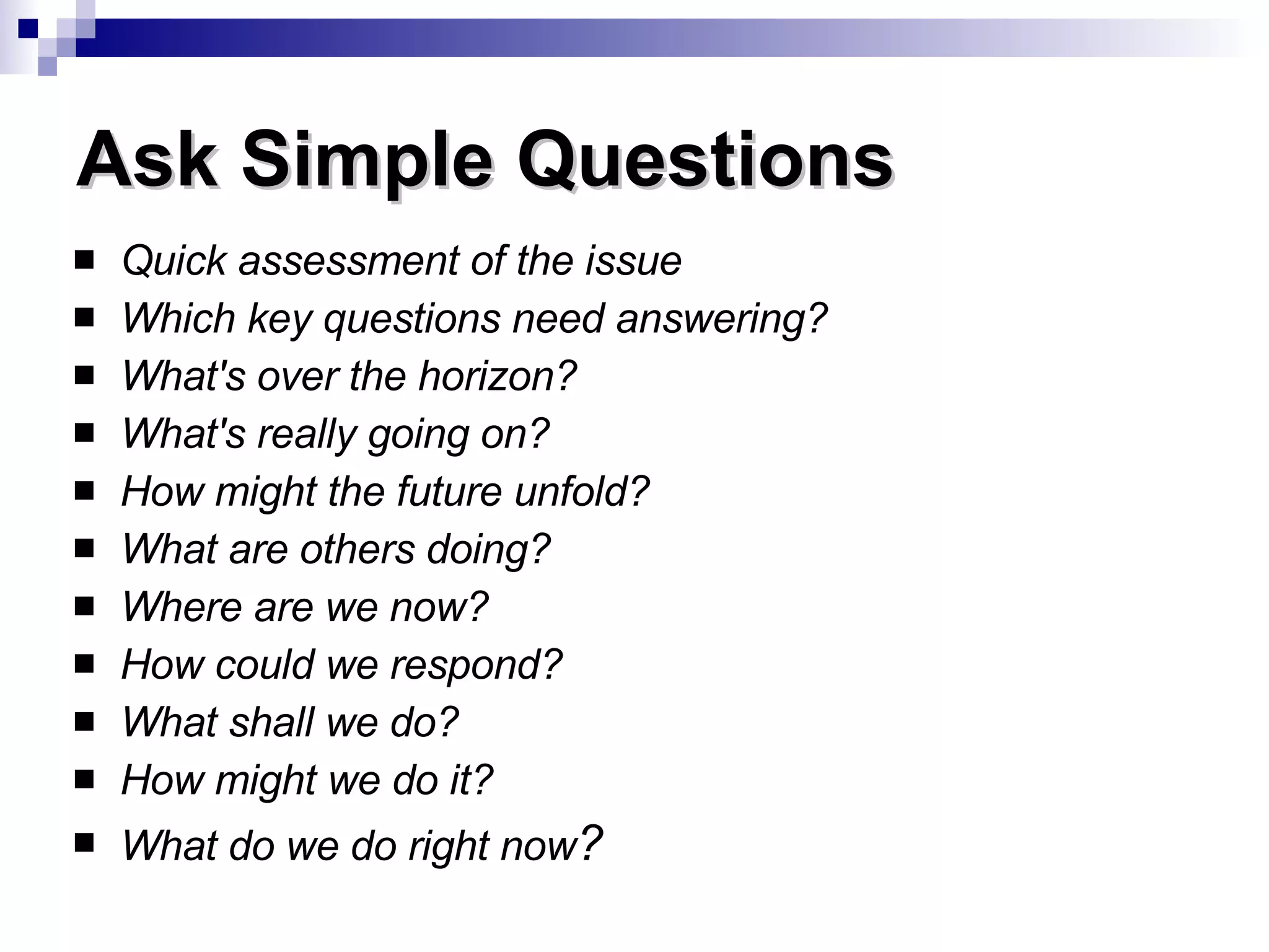 Quick assessment of the issue Which key questions need answering?   What's over the horizon?  What's really going on?  How might the future unfold?  What are others doing?  Where are we now?  How could we respond?  What shall we do?  How might we do it?  What do we do right now ?      Ask Simple Questions 