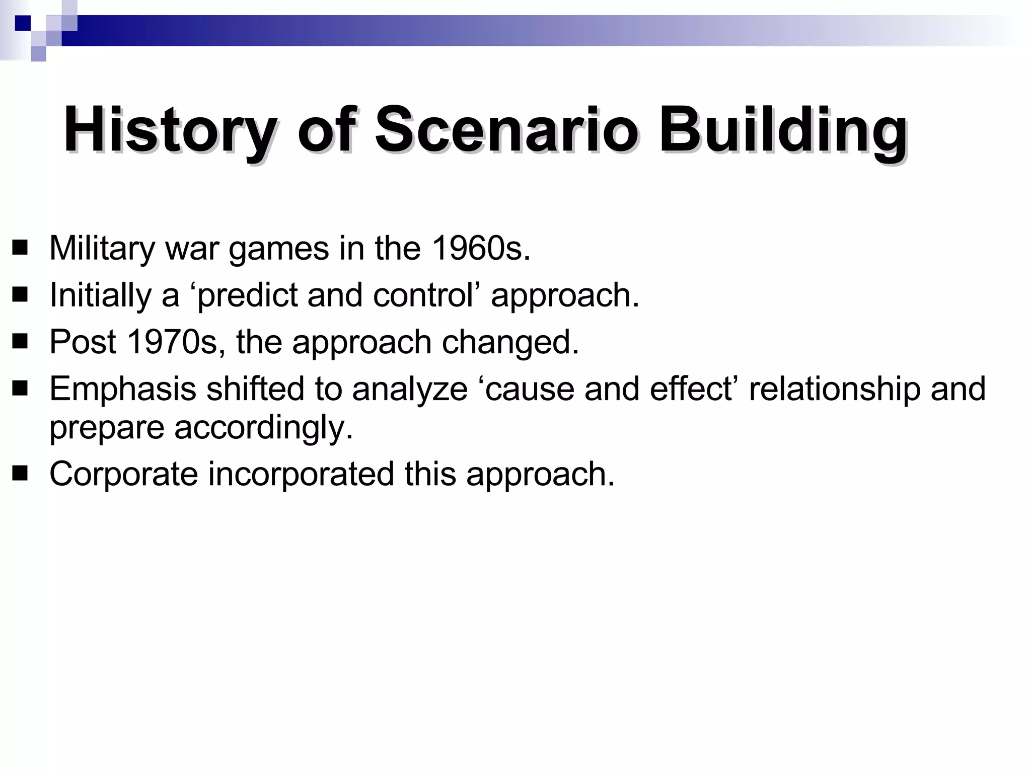 History of Scenario Building Military war games in the 1960s. Initially a ‘predict and control’ approach. Post 1970s, the approach changed. Emphasis shifted to analyze ‘cause and effect’ relationship and prepare accordingly. Corporate incorporated this approach. 