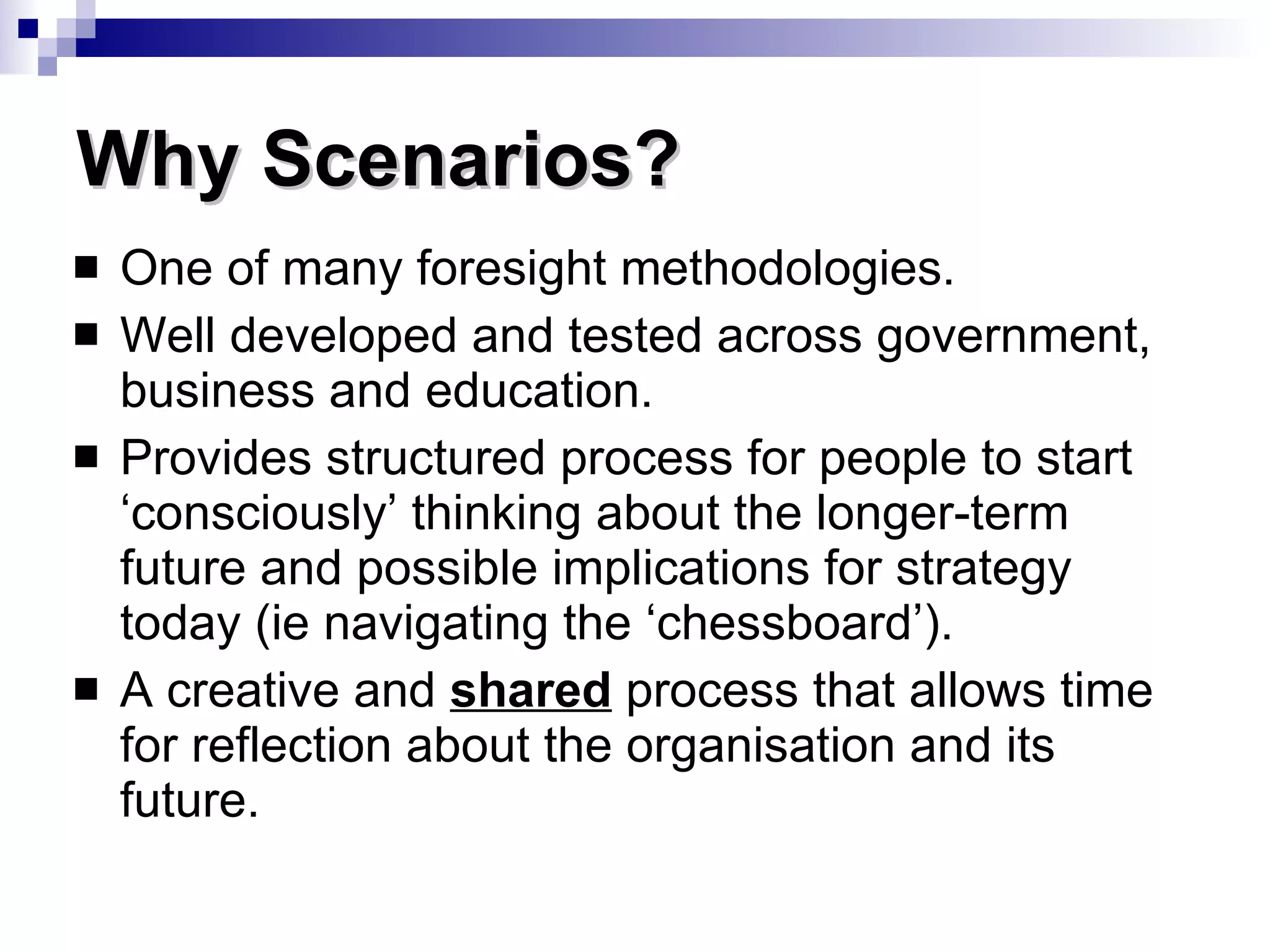 One of many foresight methodologies. Well developed and tested across government, business and education. Provides structured process for people to start ‘consciously’ thinking about the longer-term future and possible implications for strategy today (ie navigating the ‘chessboard’). A creative and  shared  process that allows time for reflection about the organisation and its future. Why Scenarios? 