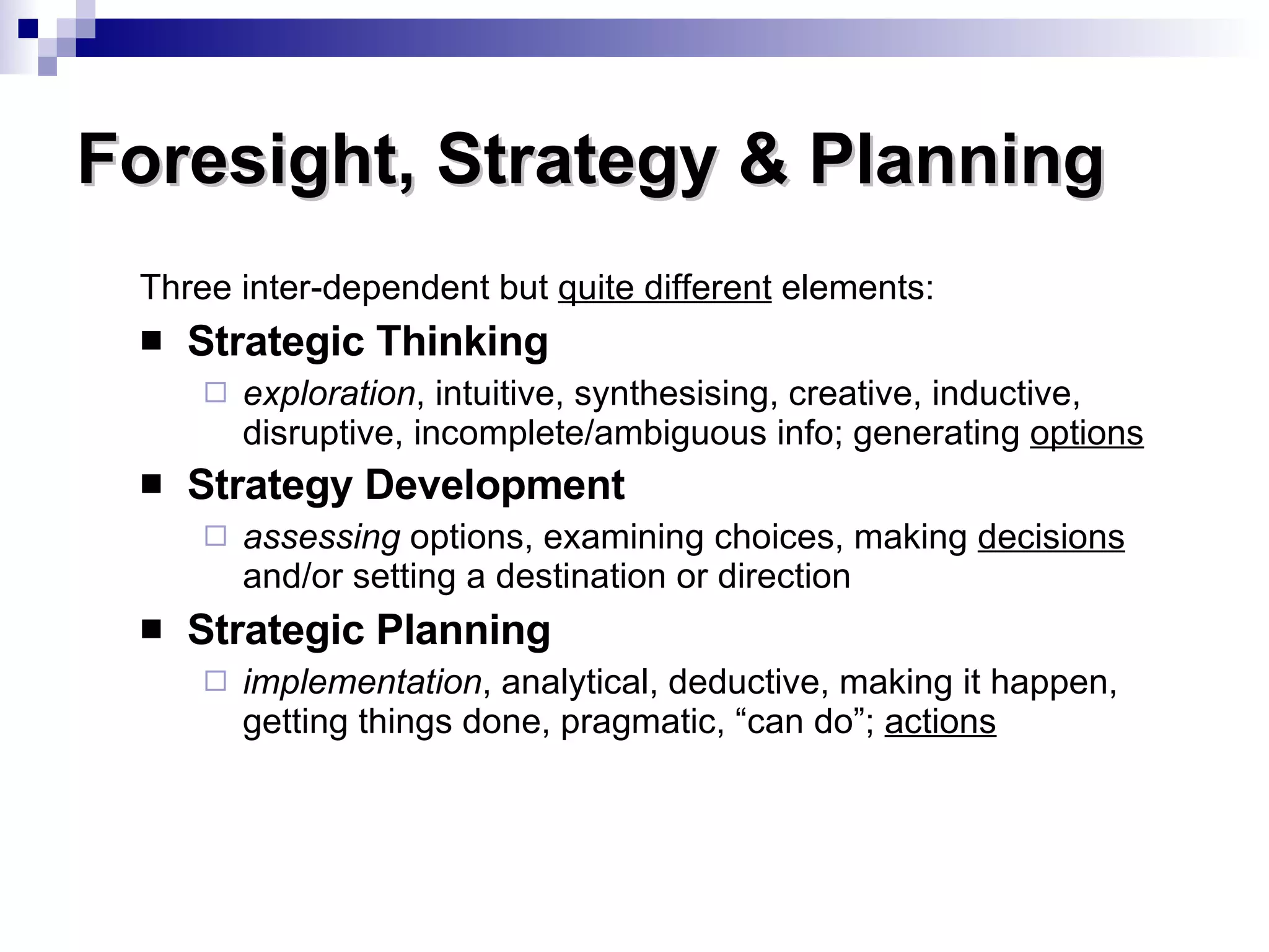 Three inter-dependent but  quite different  elements: Strategic Thinking exploration , intuitive, synthesising, creative, inductive, disruptive, incomplete/ambiguous info; generating  options Strategy Development assessing  options, examining choices, making  decisions  and/or setting a destination or direction Strategic Planning implementation , analytical, deductive, making it happen, getting things done, pragmatic, “can do”;  actions Foresight, Strategy & Planning 