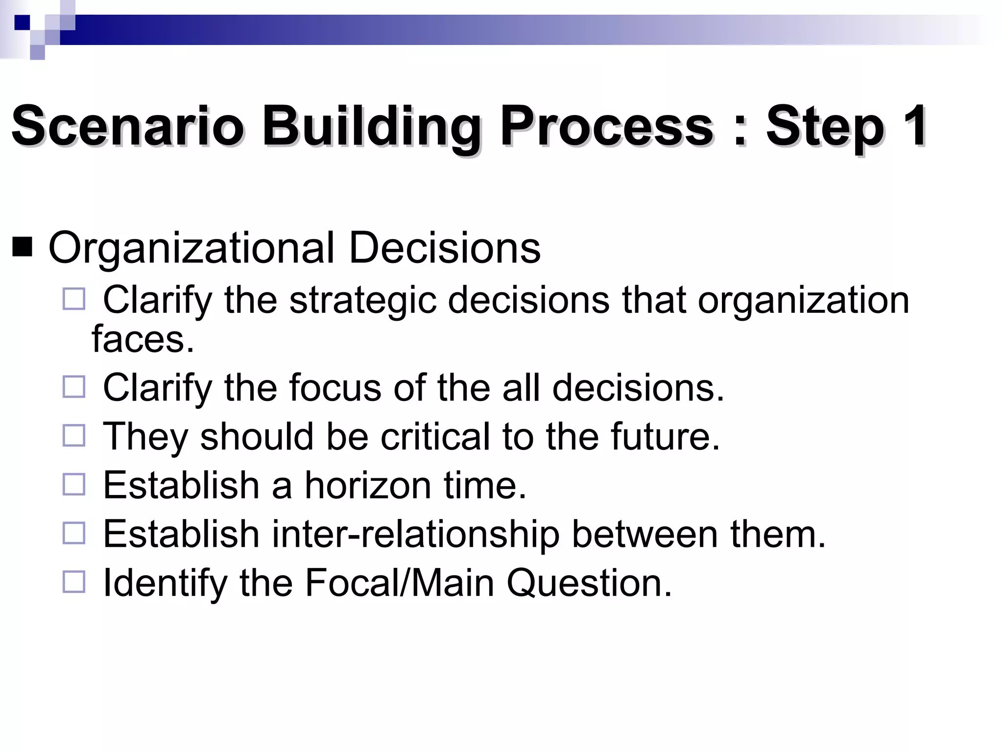 Scenario Building Process : Step 1 Organizational Decisions  Clarify the strategic decisions that organization faces. Clarify the focus of the all decisions. They should be critical to the future. Establish a horizon time. Establish inter-relationship between them. Identify the Focal/Main Question. 