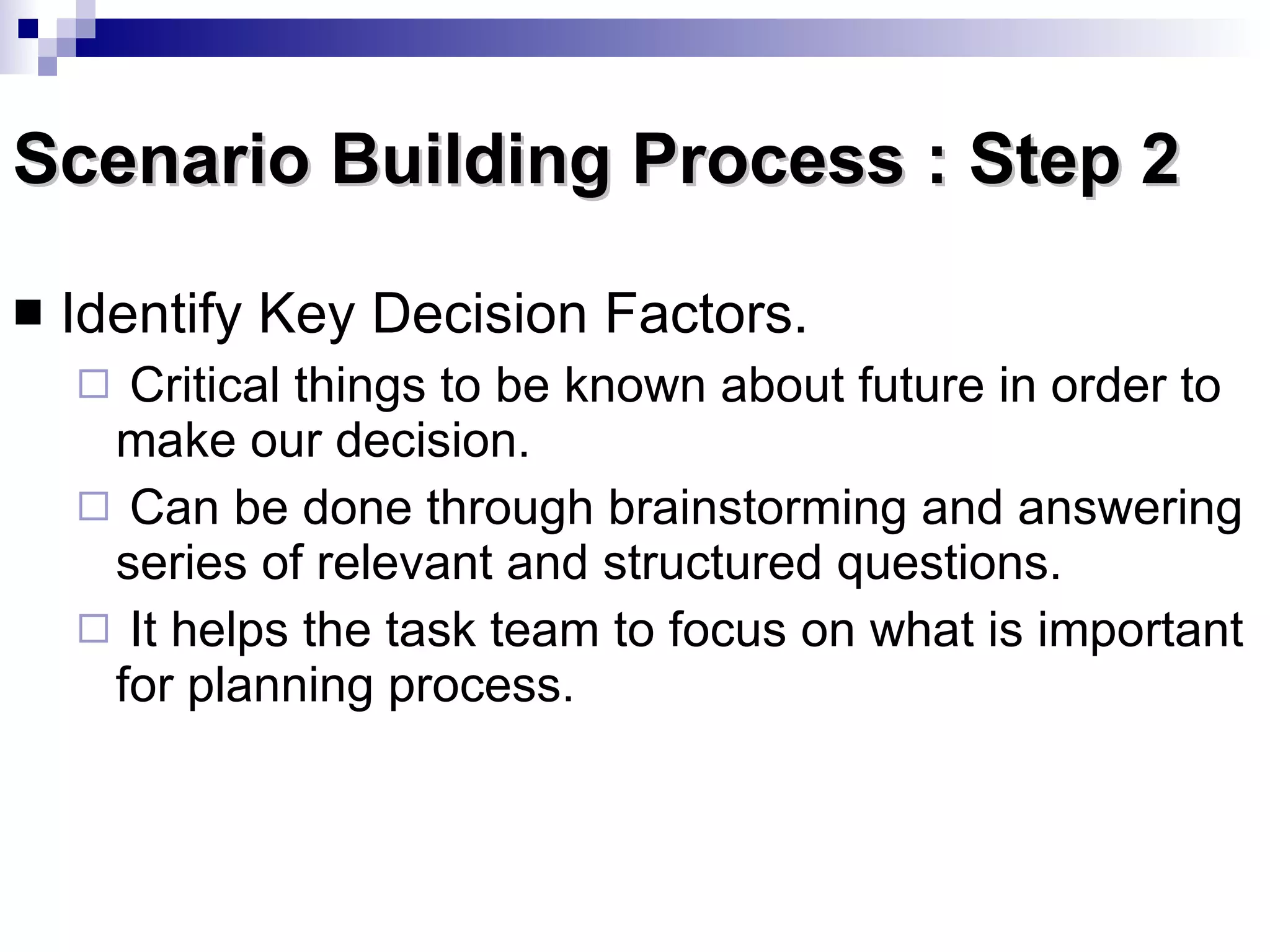 Scenario Building Process : Step 2 Identify Key Decision Factors.  Critical things to be known about future in order to make our decision. Can be done through brainstorming and answering series of relevant and structured questions. It helps the task team to focus on what is important for planning process. 