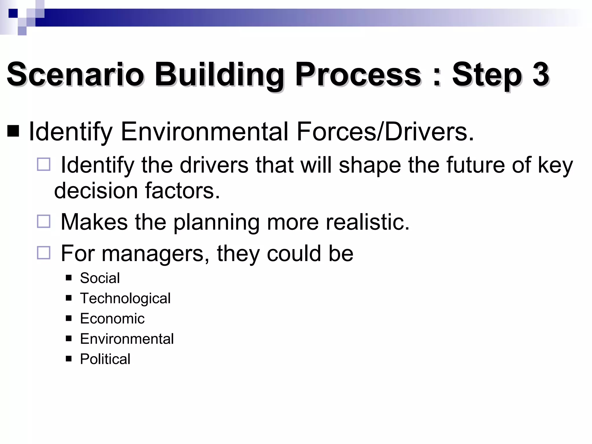 Scenario Building Process : Step 3 Identify Environmental Forces/Drivers.  Identify the drivers that will shape the future of key decision factors. Makes the planning more realistic. For managers, they could be Social Technological Economic Environmental  Political 