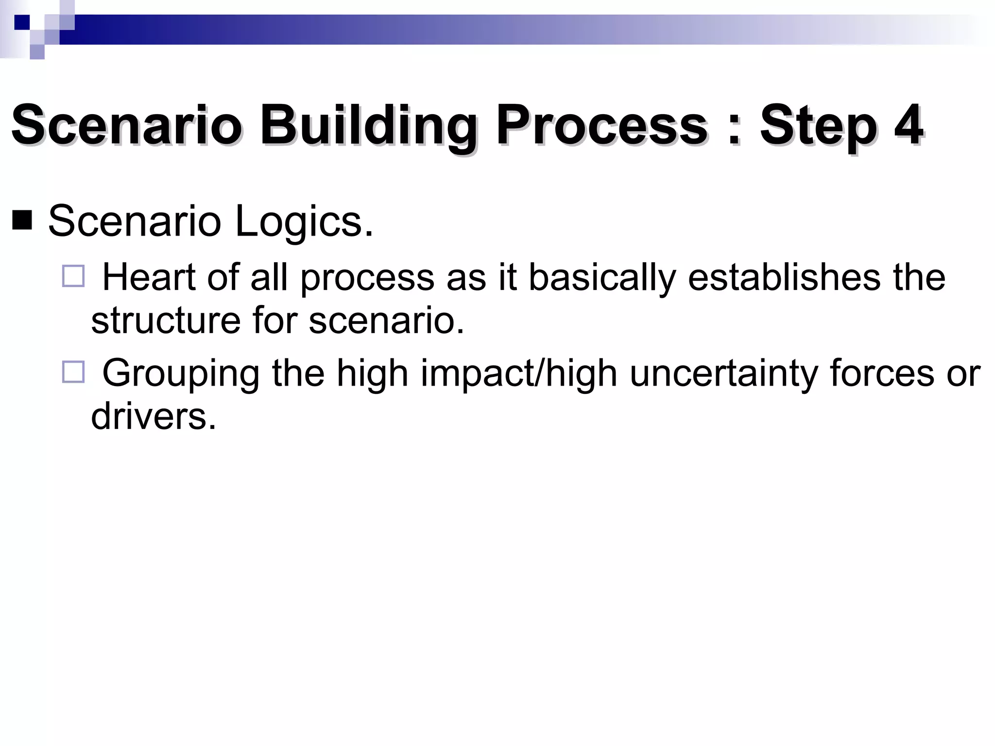 Scenario Building Process : Step 4 Scenario Logics.  Heart of all process as it basically establishes the structure for scenario. Grouping the high impact/high uncertainty forces or drivers. 