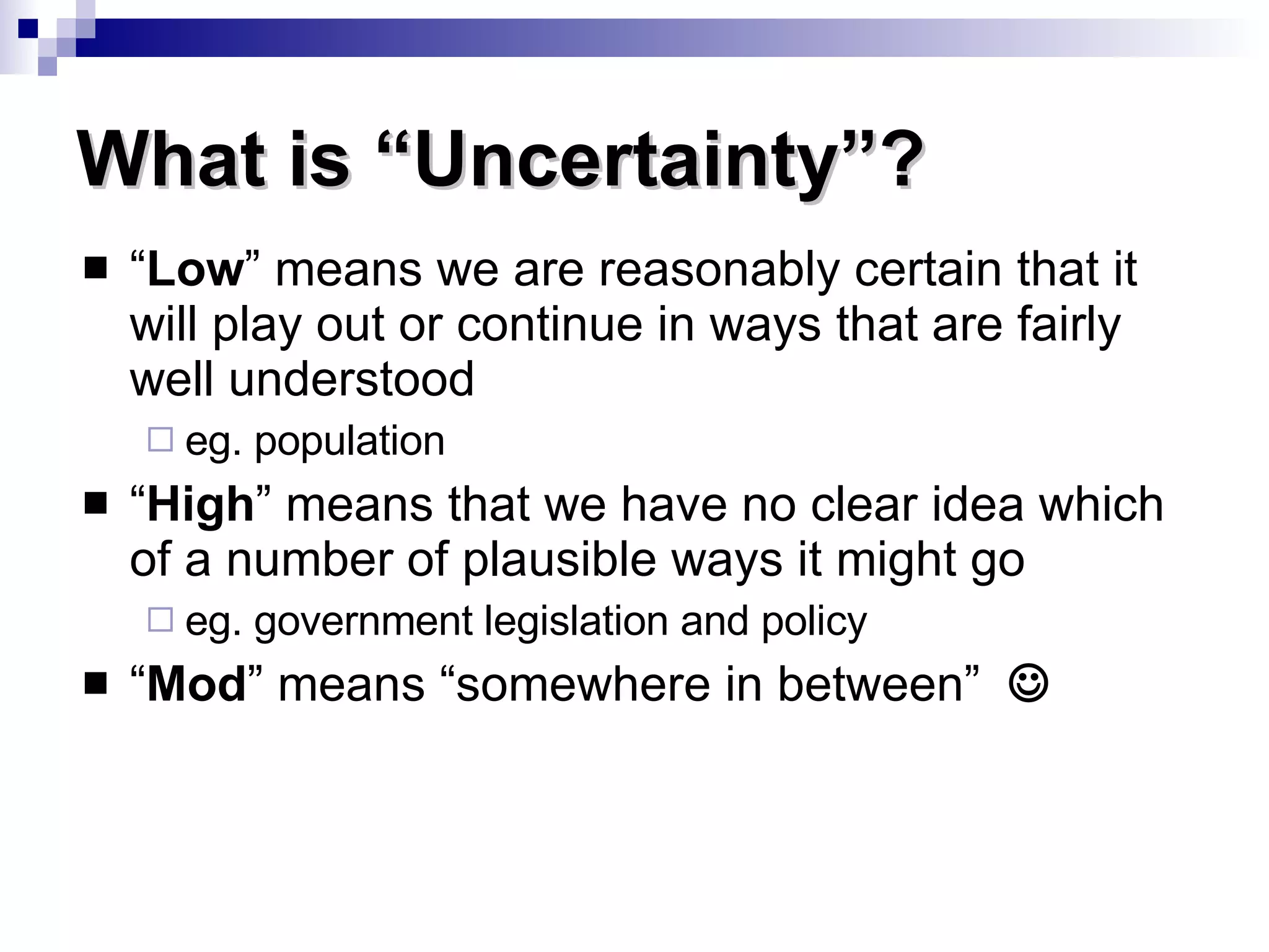 “ Low ” means we are reasonably certain that it will play out or continue in ways that are fairly well understood eg. population “ High ” means that we have no clear idea which of a number of plausible ways it might go eg. government legislation and policy “ Mod ” means “somewhere in between”   What is “Uncertainty”? 
