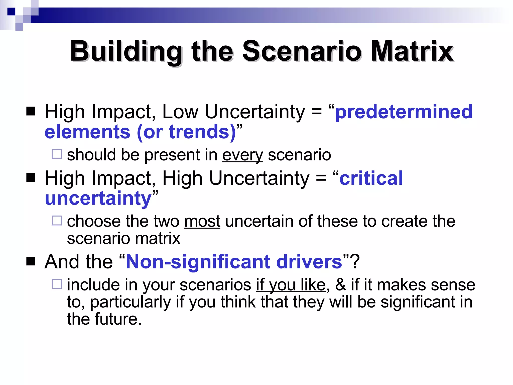 High Impact, Low Uncertainty = “ predetermined elements (or trends) ” should be present in  every  scenario High Impact, High Uncertainty = “ critical uncertainty ”  choose the two  most  uncertain of these to create the scenario matrix And the “ Non-significant   drivers ”? include in your scenarios  if you like , & if it makes sense to, particularly if you think that they will be significant in the future. Building the Scenario Matrix 