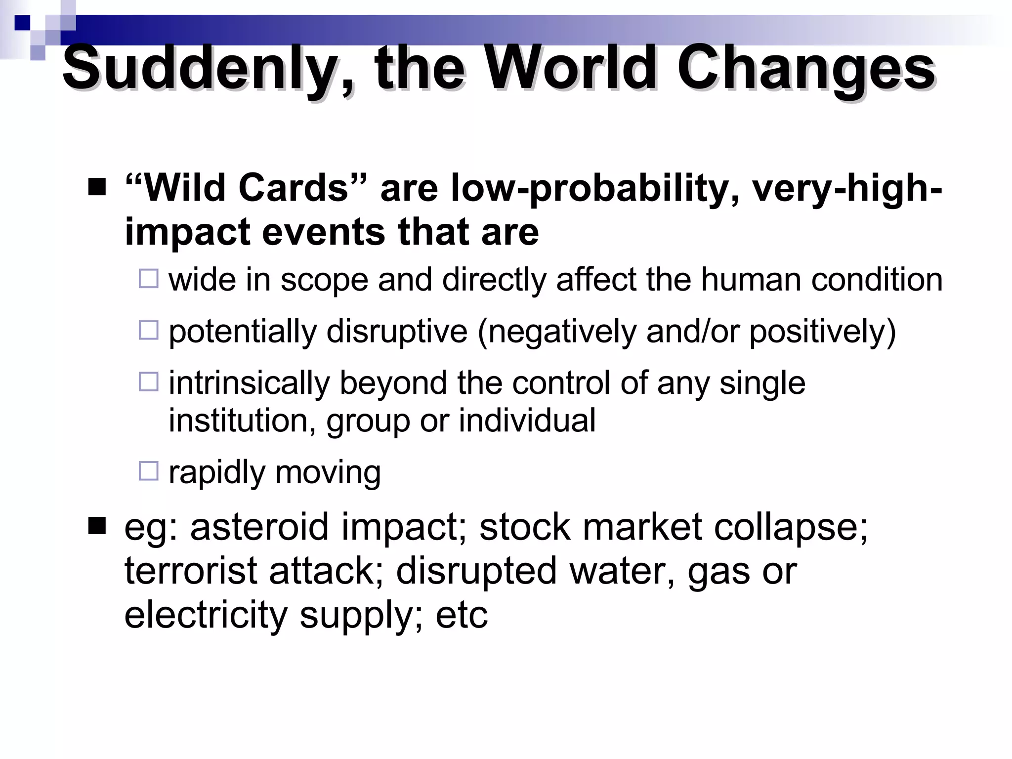 “ Wild Cards” are low-probability, very-high-impact events that are wide in scope and directly affect the human condition potentially disruptive (negatively and/or positively) intrinsically beyond the control of any single institution, group or individual rapidly moving eg: asteroid impact; stock market collapse; terrorist attack; disrupted water, gas or electricity supply; etc Suddenly, the World Changes  