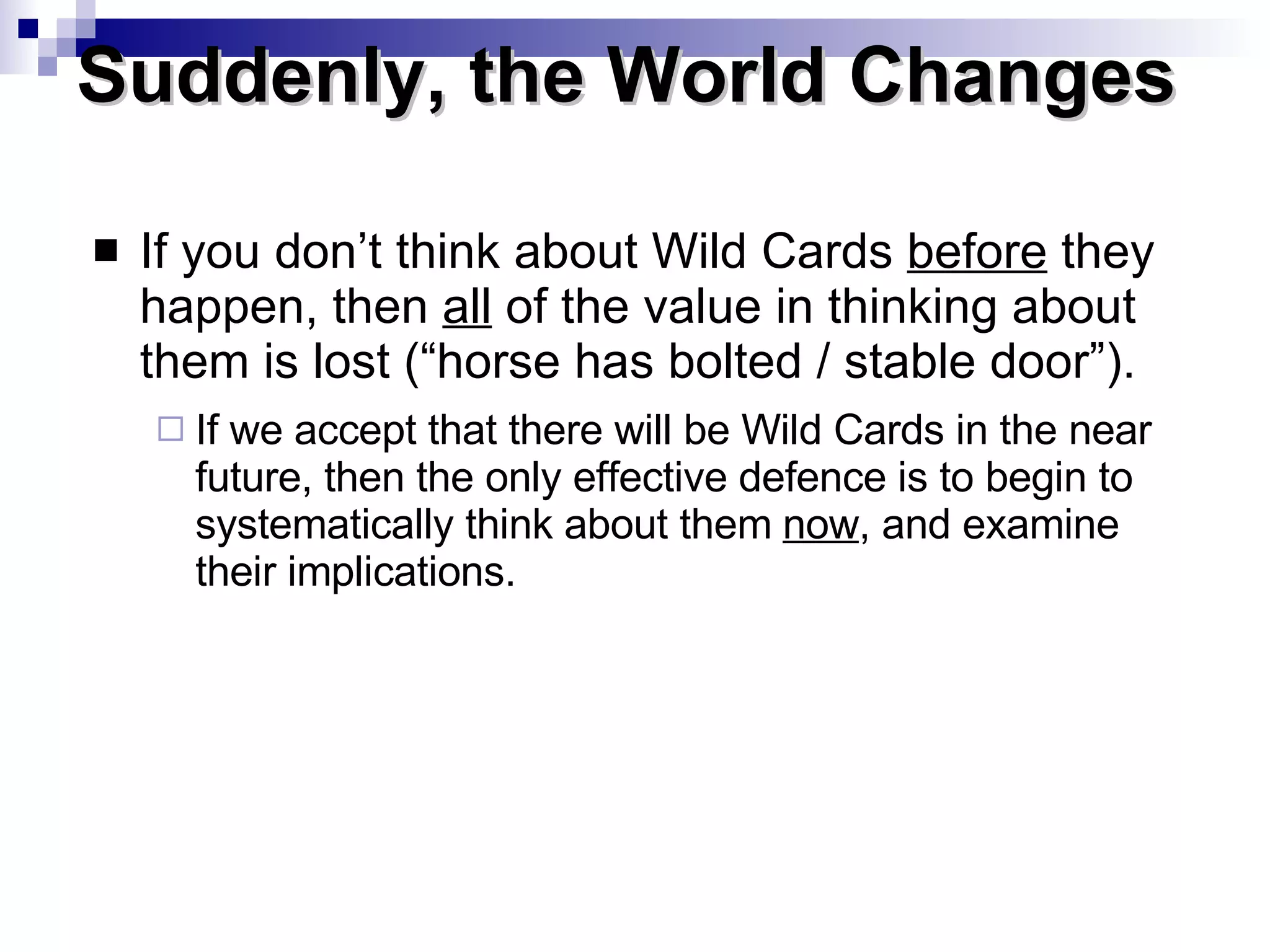 If you don’t think about Wild Cards  before  they happen, then  all  of the value in thinking about them is lost (“horse has bolted / stable door”).   If we accept that there will be Wild Cards in the near future, then the only effective defence is to begin to systematically think about them  now , and examine their implications. Suddenly, the World Changes  