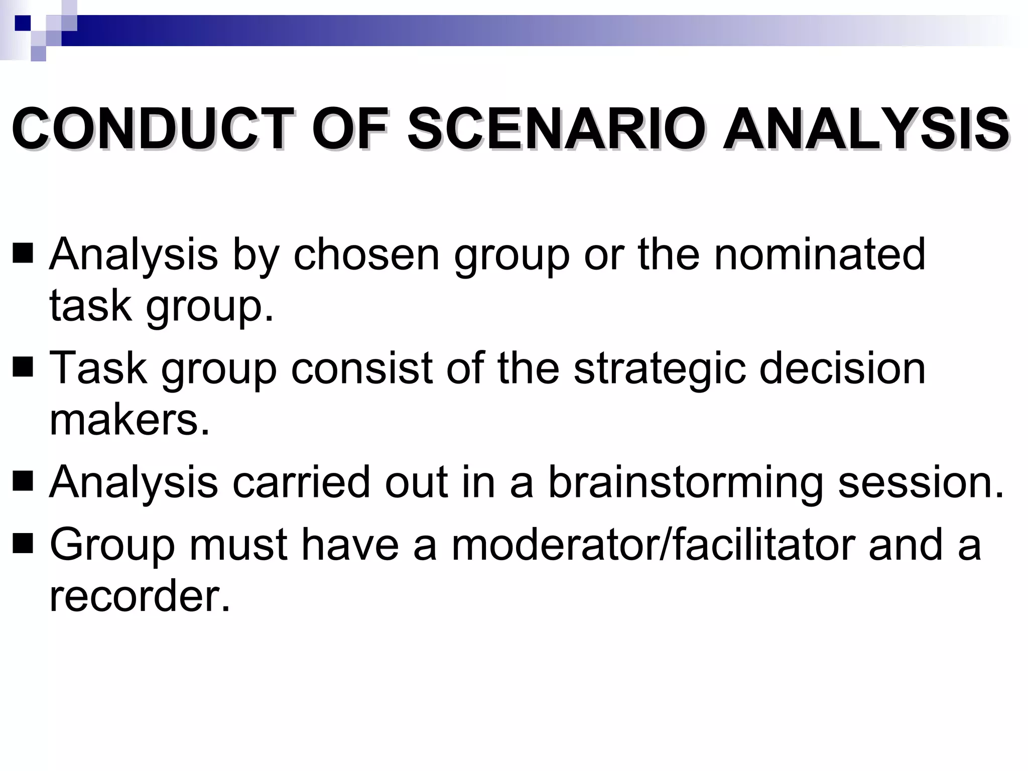 CONDUCT OF SCENARIO ANALYSIS Analysis by chosen group or the nominated task group. Task group consist of the strategic decision makers. Analysis carried out in a brainstorming session. Group must have a moderator/facilitator and a recorder. 