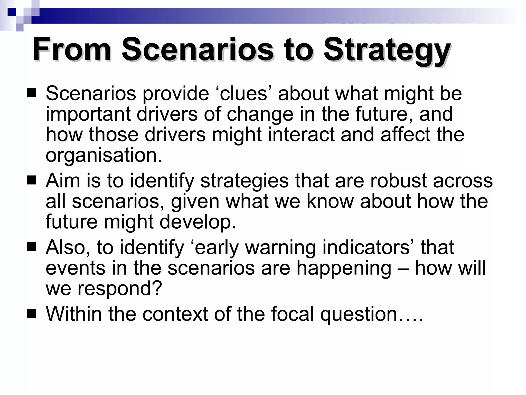 Scenarios provide ‘clues’ about what might be important drivers of change in the future, and how those drivers might interact and affect the organisation. Aim is to identify strategies that are robust across all scenarios, given what we know about how the future might develop. Also, to identify ‘early warning indicators’ that events in the scenarios are happening – how will we respond? Within the context of the focal question…. From Scenarios to Strategy 