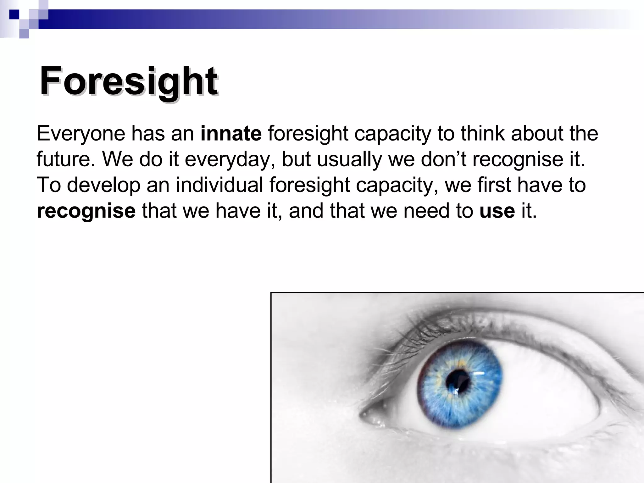 Foresight Everyone has an  innate  foresight capacity to think about the future. We do it everyday, but usually we don’t recognise it. To develop an individual foresight capacity, we first have to  recognise  that we have it, and that we need to  use  it. 