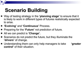 Scenario Building Way of testing strategy in the  ‘planning stage’  to ensure that it is likely to work in different types of futures realistically expected to arise. ‘ Evolving’  and  ‘Continuous’  Process. Preparing for the  ‘Future’  not prediction of future. All we can predict is  ‘Change’. Scenarios do not predict the future, but they illuminate the  ‘drivers’  of change. Understanding them can only help managers to take  ‘greater control’  of their situation. 