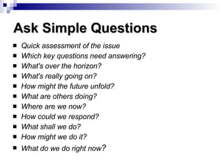 Quick assessment of the issue Which key questions need answering?   What's over the horizon?  What's really going on?  How might the future unfold?  What are others doing?  Where are we now?  How could we respond?  What shall we do?  How might we do it?  What do we do right now ?      Ask Simple Questions 