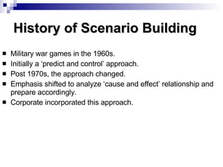 History of Scenario Building Military war games in the 1960s. Initially a ‘predict and control’ approach. Post 1970s, the approach changed. Emphasis shifted to analyze ‘cause and effect’ relationship and prepare accordingly. Corporate incorporated this approach. 