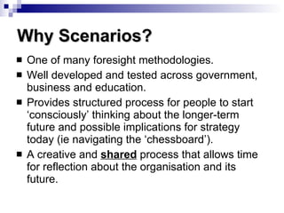 One of many foresight methodologies. Well developed and tested across government, business and education. Provides structured process for people to start ‘consciously’ thinking about the longer-term future and possible implications for strategy today (ie navigating the ‘chessboard’). A creative and  shared  process that allows time for reflection about the organisation and its future. Why Scenarios? 