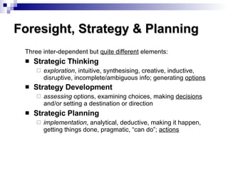 Three inter-dependent but  quite different  elements: Strategic Thinking exploration , intuitive, synthesising, creative, inductive, disruptive, incomplete/ambiguous info; generating  options Strategy Development assessing  options, examining choices, making  decisions  and/or setting a destination or direction Strategic Planning implementation , analytical, deductive, making it happen, getting things done, pragmatic, “can do”;  actions Foresight, Strategy & Planning 