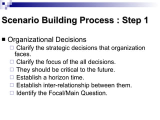 Scenario Building Process : Step 1 Organizational Decisions  Clarify the strategic decisions that organization faces. Clarify the focus of the all decisions. They should be critical to the future. Establish a horizon time. Establish inter-relationship between them. Identify the Focal/Main Question. 
