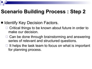 Scenario Building Process : Step 2 Identify Key Decision Factors.  Critical things to be known about future in order to make our decision. Can be done through brainstorming and answering series of relevant and structured questions. It helps the task team to focus on what is important for planning process. 