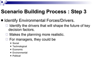 Scenario Building Process : Step 3 Identify Environmental Forces/Drivers.  Identify the drivers that will shape the future of key decision factors. Makes the planning more realistic. For managers, they could be Social Technological Economic Environmental  Political 