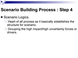 Scenario Building Process : Step 4 Scenario Logics.  Heart of all process as it basically establishes the structure for scenario. Grouping the high impact/high uncertainty forces or drivers. 