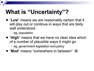 “ Low ” means we are reasonably certain that it will play out or continue in ways that are fairly well understood eg. population “ High ” means that we have no clear idea which of a number of plausible ways it might go eg. government legislation and policy “ Mod ” means “somewhere in between”   What is “Uncertainty”? 