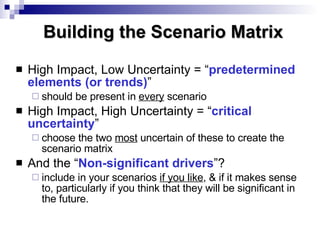 High Impact, Low Uncertainty = “ predetermined elements (or trends) ” should be present in  every  scenario High Impact, High Uncertainty = “ critical uncertainty ”  choose the two  most  uncertain of these to create the scenario matrix And the “ Non-significant   drivers ”? include in your scenarios  if you like , & if it makes sense to, particularly if you think that they will be significant in the future. Building the Scenario Matrix 