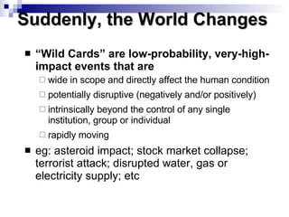 “ Wild Cards” are low-probability, very-high-impact events that are wide in scope and directly affect the human condition potentially disruptive (negatively and/or positively) intrinsically beyond the control of any single institution, group or individual rapidly moving eg: asteroid impact; stock market collapse; terrorist attack; disrupted water, gas or electricity supply; etc Suddenly, the World Changes  