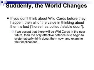 If you don’t think about Wild Cards  before  they happen, then  all  of the value in thinking about them is lost (“horse has bolted / stable door”).   If we accept that there will be Wild Cards in the near future, then the only effective defence is to begin to systematically think about them  now , and examine their implications. Suddenly, the World Changes  
