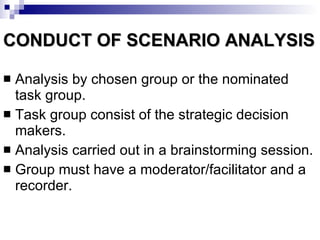 CONDUCT OF SCENARIO ANALYSIS Analysis by chosen group or the nominated task group. Task group consist of the strategic decision makers. Analysis carried out in a brainstorming session. Group must have a moderator/facilitator and a recorder. 