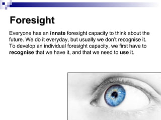 Foresight Everyone has an  innate  foresight capacity to think about the future. We do it everyday, but usually we don’t recognise it. To develop an individual foresight capacity, we first have to  recognise  that we have it, and that we need to  use  it. 