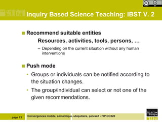 Inquiry Based Science Teaching: IBST V. 2

       Recommend       suitable entities
                 Resources, activities, tools, persons, …
                 – Depending on the current situation without any human
                   interventions


       Push        mode
          • Groups or individuals can be notified according to
            the situation changes.
          • The group/individual can select or not one of the
            given recommendations.


page 13   Convergences mobile, sémantique, ubiquitaire, pervasif - FIP CO320
 