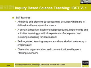 Inquiry Based Science Teaching: IBST V. 1

            IBST features
             • Authentic and problem-based learning activities which are ill-
               defined and have several answers
             • A certain amount of experimental procedures, experiments and
               activities involving practical experience of equipment and
               including searching for information;
             • Self regulated learning sequences where student autonomy is
               emphasized;
             • Discursive argumentation and communication with peers
               ("talking science").



page 2       Convergences mobile, sémantique, ubiquitaire, pervasif - FIP CO320
 