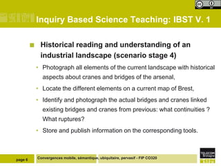 Inquiry Based Science Teaching: IBST V. 1

             Historical reading and understanding of an
              industrial landscape (scenario stage 4)
             • Photograph all elements of the current landscape with historical
               aspects about cranes and bridges of the arsenal,
             • Locate the different elements on a current map of Brest,
             • Identify and photograph the actual bridges and cranes linked
               existing bridges and cranes from previous: what continuities ?
               What ruptures?
             • Store and publish information on the corresponding tools.



page 6       Convergences mobile, sémantique, ubiquitaire, pervasif - FIP CO320
 