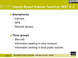 Inquiry Based Science Teaching: IBST V. 2

       Smartphones

          • Camera,
          • GPS
          • Network access


       Three       groups
          • Site visit
          • Information seeking in navy museum
          • Information seeking in local public records


page 12   Convergences mobile, sémantique, ubiquitaire, pervasif - F2B506
 