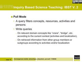 Inquiry Based Science Teaching: IBST V. 2

       Pull     Mode
          • A query filters concepts, resources, activities and
            persons
          • Write queries
            - On relevant domain concepts like “crane”, “bridge”, etc.
              according to the current context (activities and localization),
            - On retrieved information from other group members or
              subgroups according to activities and/or localization




page 15   Convergences mobile, sémantique, ubiquitaire, pervasif - F2B506
 