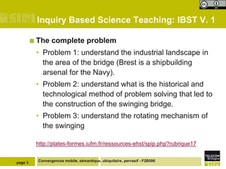Inquiry Based Science Teaching: IBST V. 1

          The    complete problem
          • Problem 1: understand the industrial landscape in
            the area of the bridge (Brest is a shipbuilding
            arsenal for the Navy).
          • Problem 2: understand what is the historical and
            technological method of problem solving that led to
            the construction of the swinging bridge.
          • Problem 3: understand the rotating mechanism of
            the swinging

          http://plates-formes.iufm.fr/ressources-ehst/spip.php?rubrique17


page 3     Convergences mobile, sémantique, ubiquitaire, pervasif - F2B506
 