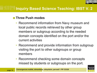Inquiry Based Science Teaching: IBST V. 2
 Three

Push modes

• Recommend information from Navy museum and
local public records retrieved by other group
members or subgroup according to the needed
domain concepts identified on the port and/or the
current activities
• Recommend and provide information from subgroup
visiting the port to other subgroups or group
members

• Recommend checking some domain concepts
missed by students or subgroups on the port.
page 14

Convergences mobile, sémantique, ubiquitaire, pervasif - FIP CO320

 