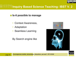 Inquiry Based Science Teaching: IBST V. 2
 Is-it

possible to manage

• Context Awareness,
• Adaptation
• Seamless Learning
By Search engine like

page 16

Convergences mobile, sémantique, ubiquitaire, pervasif - FIP CO320

 