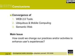 Conclusions
 Convergence

of

1. WEB 2.0 Tools
2. Ubiquitous & Mobile Computing
3. Semantic Web
Main Issue
How could we change our practices and/or activities to
enhance user’s experiences?

page 20

Convergences mobile, sémantique, ubiquitaire, pervasif - FIP CO320

 