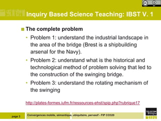Inquiry Based Science Teaching: IBST V. 1
 The

complete problem

• Problem 1: understand the industrial landscape in
the area of the bridge (Brest is a shipbuilding
arsenal for the Navy).
• Problem 2: understand what is the historical and
technological method of problem solving that led to
the construction of the swinging bridge.
• Problem 3: understand the rotating mechanism of
the swinging
http://plates-formes.iufm.fr/ressources-ehst/spip.php?rubrique17

page 3

Convergences mobile, sémantique, ubiquitaire, pervasif - FIP CO320

 