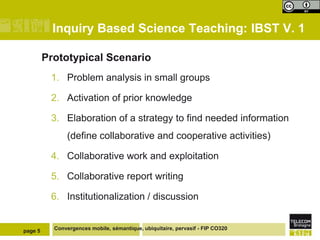 Inquiry Based Science Teaching: IBST V. 1
Prototypical Scenario
1. Problem analysis in small groups
2. Activation of prior knowledge
3. Elaboration of a strategy to find needed information

(define collaborative and cooperative activities)
4. Collaborative work and exploitation
5. Collaborative report writing

6. Institutionalization / discussion

page 5

Convergences mobile, sémantique, ubiquitaire, pervasif - FIP CO320

 